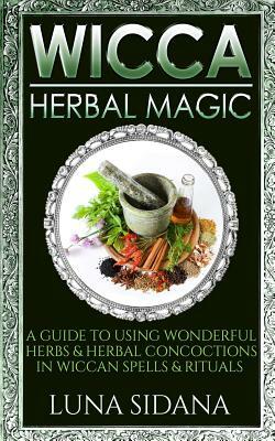 Wicca Herbal Magic: A Guide to Using Wonderful Herbs & Herbal Concoctions in Wiccan Spells & Rituals by Luna Sidana