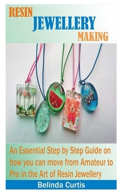 Resin Jewellery Making: An Essential Step by Step Guide on how you can move from an Amateur to a Pro in the art of making Resin Jewellery by Belinda Curtis