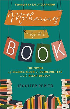 Mothering by the Book: The Power of Reading Aloud to Overcome Fear and Recapture Joy by Jennifer Pepito, Sally Clarkson