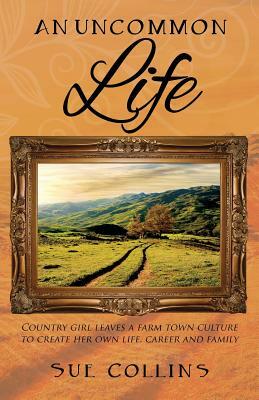 An Uncommon Life: Country girl leaves a farm town culture to create her own life, career and family by Sue Collins