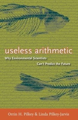Useless Arithmetic: Why Environmental Scientists Can't Predict the Future by Linda Pilkey-Jarvis, Orrin H. Pilkey