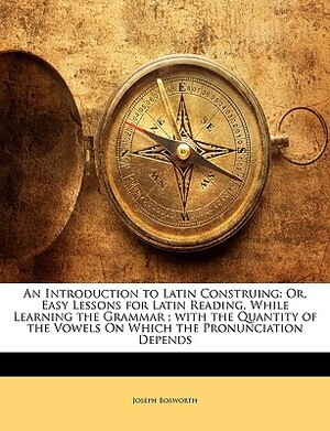 An Introduction to Latin Construing: Or, Easy Lessons for Latin Reading, While Learning the Grammar; With the Quantity of the Vowels on Which the Pron by Joseph Bosworth