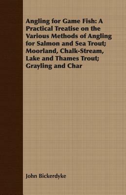 Angling for Game Fish: A Practical Treatise on the Various Methods of Angling for Salmon and Sea Trout; Moorland, Chalk-Stream, Lake and Tham by John Bickerdyke