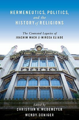 Hermeneutics, Politics, and the History of Religions: The Contested Legacies of Joachim Wach and Mircea Eliade by Christian Wedemeyer, Wendy Doniger