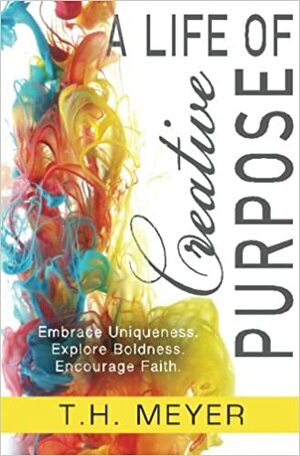 A Life of Creative Purpose: Embrace Uniqueness, Explore Boldness, Encourage Faith by T.H. Meyer