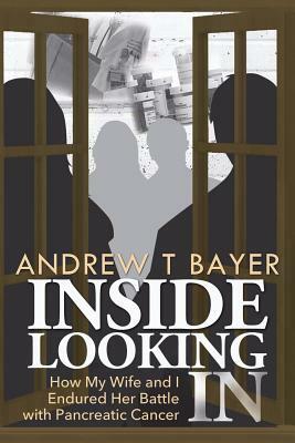 Inside Looking in: How My Wife and I Endured Her Battle with Pancreatic Cancer by Andrew T. Bayer