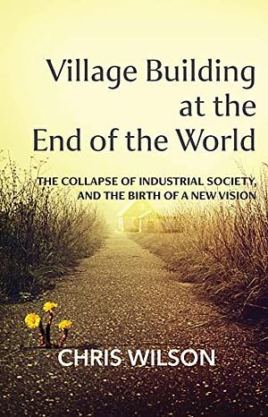 Village Building at the End of the World: The Collapse of Industrial Society, and the Birth of a New Vision by Chris Wilson