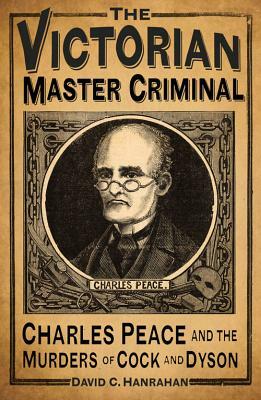 The Victorian Master Criminal: Charles Peace and the Murders of Cock and Dyson by David C. Hanrahan