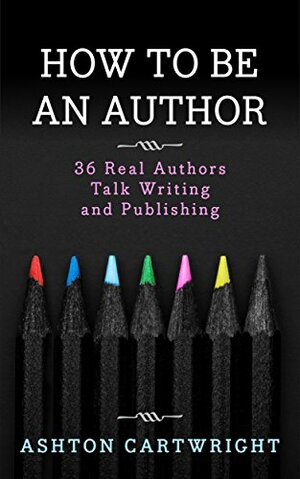 How to be an Author: 36 Real Authors Talk Writing and Publishing by Ashton Cartwright