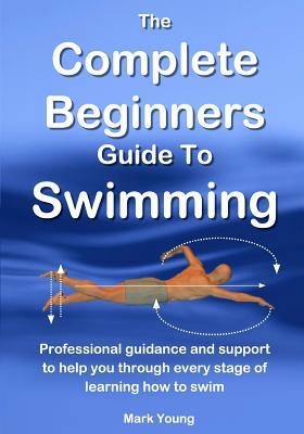 The Complete Beginners Guide To Swimming: Professional guidance and support to help you through every stage of learning how to swim by Mark Young