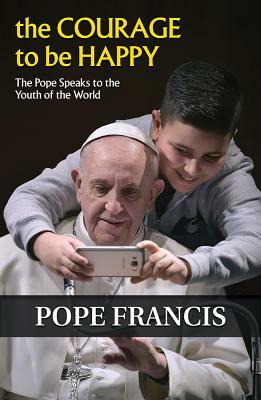 The Courage to Be Happy: The Pope Speaks to the Youth of the World by Francis