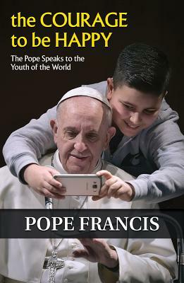 The Courage to Be Happy: The Pope Speaks to the Youth of the World by Pope Francis