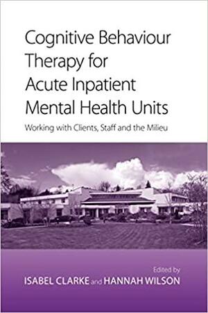 Cognitive Behaviour Therapy for Acute Inpatient Mental Health Units: Working with Clients, Staff and the Milieu by Isabel Clarke
