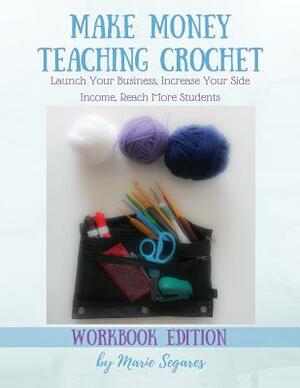 Make Money Teaching Crochet: Launch Your Business, Increase Your Side Income, Reach More Students (Workbook Edition) by Marie Segares