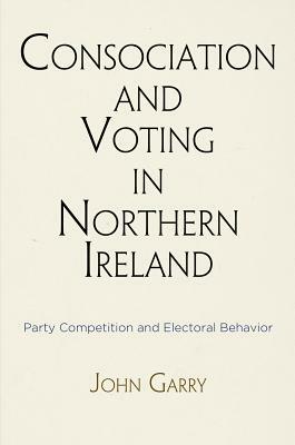 Consociation and Voting in Northern Ireland: Party Competition and Electoral Behavior by John Garry