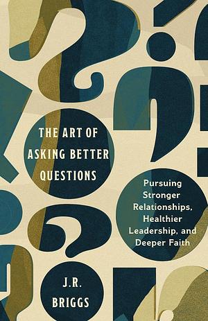 The Art of Asking Better Questions: Pursuing Stronger Relationships, Healthier Leadership, and Deeper Faith by J. R. Briggs
