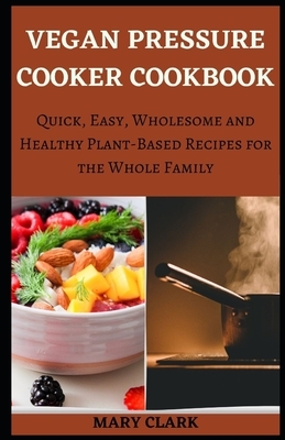 Vegan Pressure Cooker Cookbook: Quick, Easy, Wholesome and Healthy Plant-Based Recipes for the Whole Family by Mary Clark