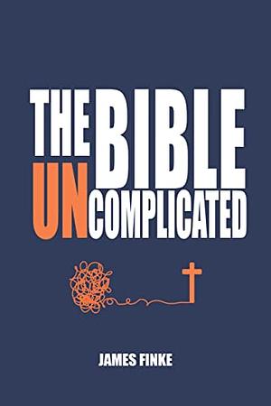 The Bible Uncomplicated: A Christian Business Case for Why We Believe by James Finke