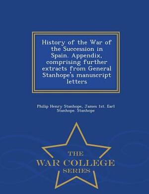 History of the War of the Succession in Spain. Appendix, Comprising Further Extracts from General Stanhope's Manuscript Letters - War College Series by James 1st Earl Stanhope Stanhope, Philip Henry Stanhope