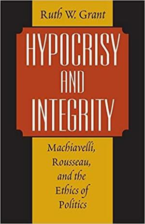 Hypocrisy and Integrity: Machiavelli, Rousseau, and the Ethics of Politics by Ruth W. Grant