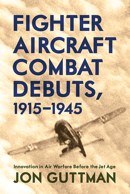 Fighter Aircraft Combat Debuts, 1915-1945: Innovation in Air Warfare Before the Jet Age by Jon Guttman