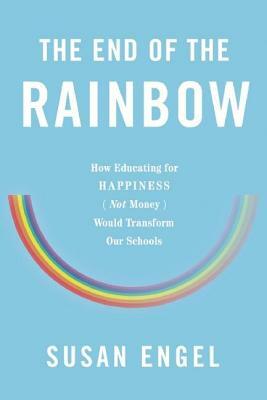The End of the Rainbow: How Educating for Happiness (Not Money) Would Transform Our Schools by Susan Engel