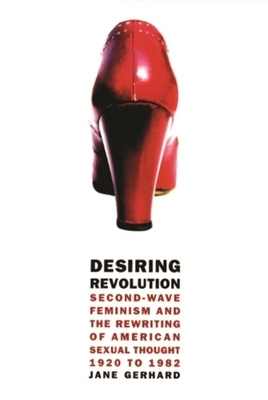 Desiring Revolution: Second-Wave Feminism and the Rewriting of American Sexual Thought, 1920 to 1982 by Jane Gerhard