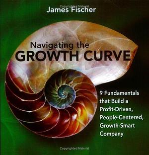 Navigating the Growth Curve: 9 Fundamentals that Build a Profit-driven, People-centered, Growth-smart Company by James Fischer