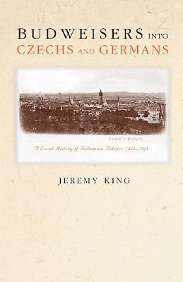 Budweisers into Czechs and Germans: A Local History of Bohemian Politics, 1848-1948 by Jeremy King, Jeremy King