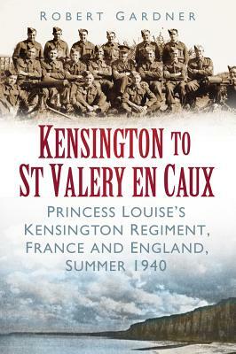 Kensington to St Valery En Caux: Princess Louise's Kensington Regiment, France and England, Summer 1940 by Robert Gardner