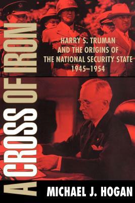 A Cross of Iron: Harry S. Truman and the Origins of the National Security State, 1945 1954 by Michael J. Hogan