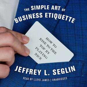 The Simple Art of Business Etiquette: How to Rise to the Top by Playing Nice by Jeffrey L. Seglin