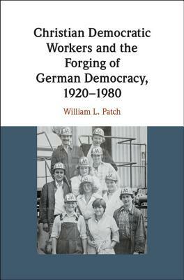 Christian Democratic Workers and the Forging of German Democracy, 1920-1980 by William L. Patch