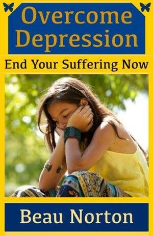 Overcome Depression and End Your Suffering Now: An In-Depth Guide for Overcoming Depression, Increasing Self-Esteem, and Getting Your Life Back On Track by Beau Norton