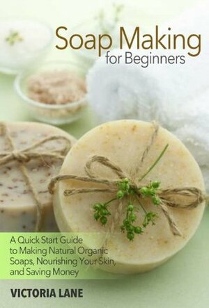 Soap Making for Beginners: A Quick Start Guide to Making Natural Organic Soaps, Nourishing Your Skin, and Saving Money (Soap Making - How to Make Soap ... that Make You Look Younger and Beautiful) by Victoria Lane