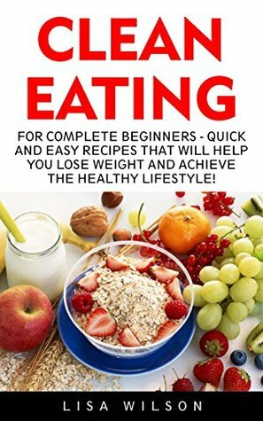 Clean Eating: For Complete Beginners - Quick And Easy Recipes That Will Help You Lose Weight And Achieve The Healthy Lifestyle! (Clean Eating, Clean Eating Recipes, Clean Eating Diet) by Lisa Wilson