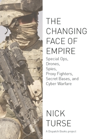 The Changing Face of Empire: Special Ops, Drones, Spies, Proxy Fighters, Secret Bases, and Cyberwarfare by Nick Turse