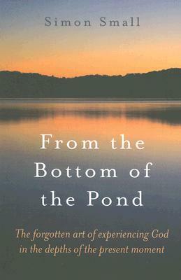 From the Bottom of the Pond: The Forgotten Art of Experiencing God in the Depths of the Present Moment by Simon Small