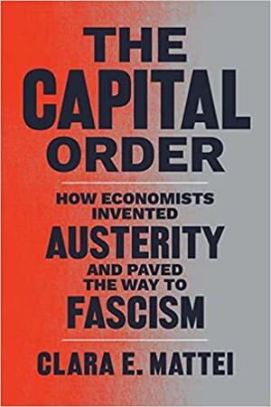 The Capital Order: How Economists Invented Austerity and Paved the Way to Fascism by Clara E. Mattei