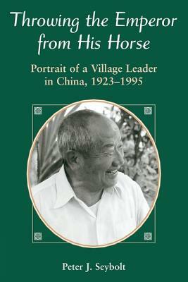 Throwing the Emperor from His Horse: Portrait of a Village Leader in China, 1923-1995 by Peter J. Seybolt