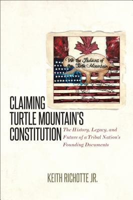 Claiming Turtle Mountain's Constitution: The History, Legacy, and Future of a Tribal Nation's Founding Documents by Keith Richotte