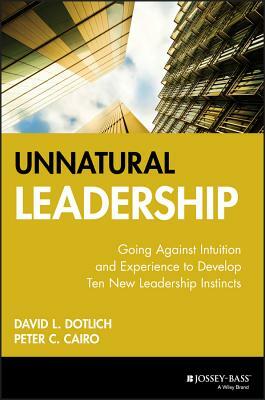 Unnatural Leadership: Going Against Intuition and Experience to Develop Ten New Leadership Instincts by David L. Dotlich, Peter C. Cairo