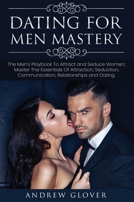 Dating For Men Mastery: The Men's Playbook To Attract and Seduce Women; Master The Essentials Of Attraction, Seduction, Communication, Relatio by Andrew Glover