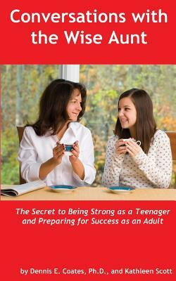 Conversations with the Wise Aunt: The Secret to Being Strong as a Teenager and Preparing for Success as an Adult by Dennis E. Coates Ph. D., Kathleen Scott