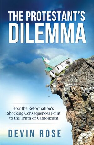 The Protestant's Dilemma: How the Reformation's Shocking Consequences Point to the Truth of Catholicism by Devin Rose