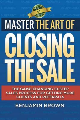 Master the Art of Closing the Sale: The Game-Changing 10-Step Sales Process for Getting More Clients and Referrals by Benjamin Brown