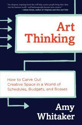 Art Thinking: How to Carve Out Creative Space in a World of Schedules, Budgets, and Bosses by Amy Whitaker