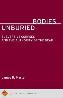 Unburied Bodies: Subversive Corpses and the Authority of the Dead by James R. Martel