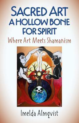 Sacred Art - A Hollow Bone for Spirit: Where Art Meets Shamanism by Imelda Almqvist