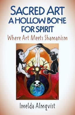 Sacred Art - A Hollow Bone for Spirit: Where Art Meets Shamanism by Imelda Almqvist